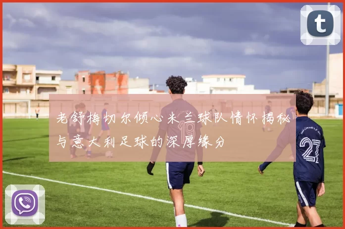 老舒梅切尔倾心米兰球队情怀揭秘与意大利足球的深厚缘分