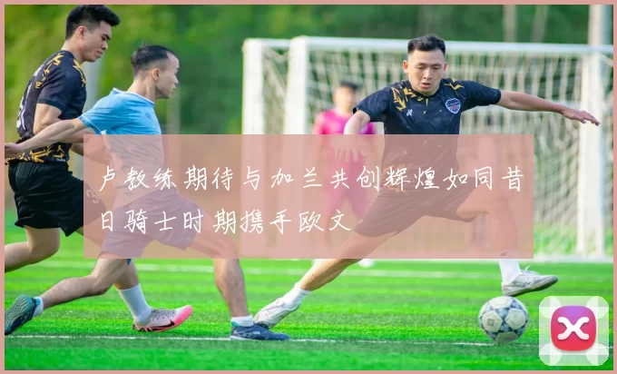 卢教练期待与加兰共创辉煌如同昔日骑士时期携手欧文