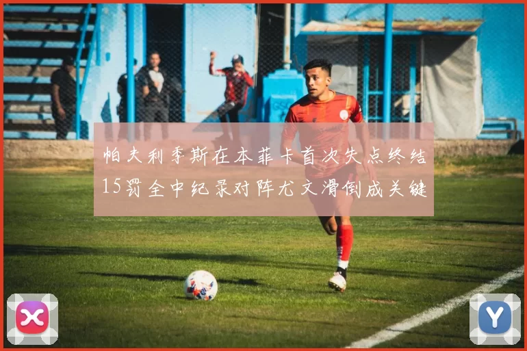 帕夫利季斯在本菲卡首次失点终结15罚全中纪录对阵尤文滑倒成关键时刻
