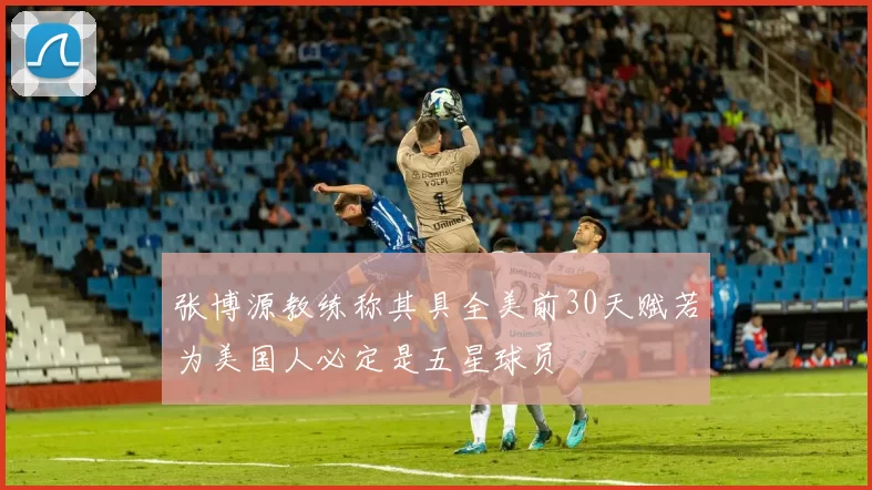 张博源教练称其具全美前30天赋若为美国人必定是五星球员