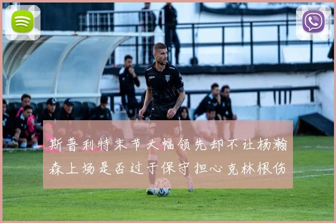 斯普利特末节大幅领先却不让杨瀚森上场是否过于保守担心克林根伤情吗