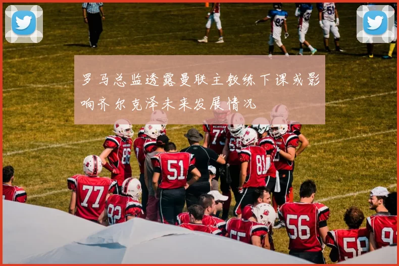 罗马总监透露曼联主教练下课或影响齐尔克泽未来发展情况