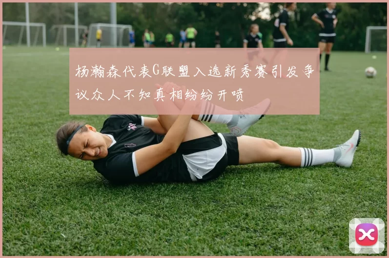 杨瀚森代表G联盟入选新秀赛引发争议众人不知真相纷纷开喷