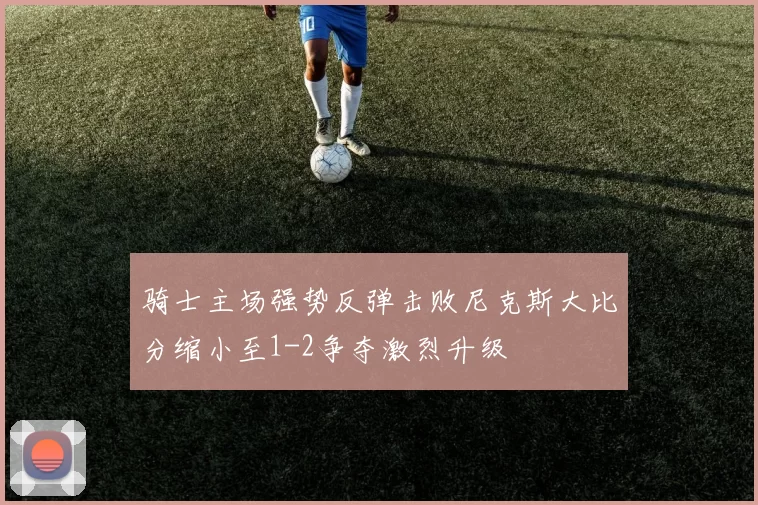 骑士主场强势反弹击败尼克斯大比分缩小至1-2争夺激烈升级