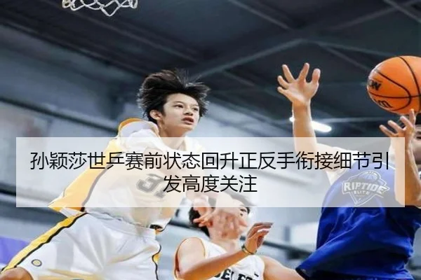 孙颖莎世乒赛前状态回升正反手衔接细节引发高度关注
